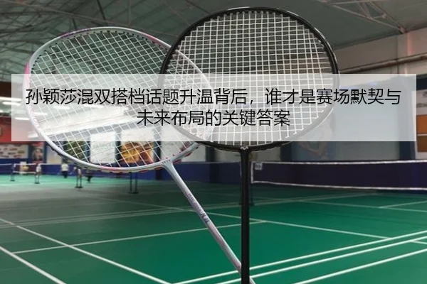 孙颖莎混双搭档话题升温背后，谁才是赛场默契与未来布局的关键答案