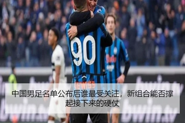 中国男足名单公布后谁最受关注，新组合能否撑起接下来的硬仗